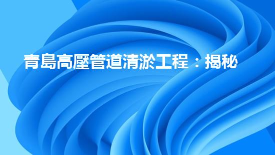 青島高壓管道清淤工程：揭秘城市底下的黑科技！